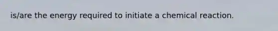 is/are the energy required to initiate a chemical reaction.