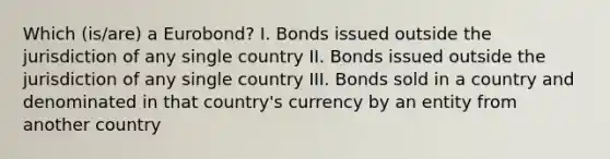 Which (is/are) a Eurobond? I. Bonds issued outside the jurisdiction of any single country II. Bonds issued outside the jurisdiction of any single country III. Bonds sold in a country and denominated in that country's currency by an entity from another country