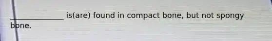 ______________ is(are) found in compact bone, but not spongy bone.