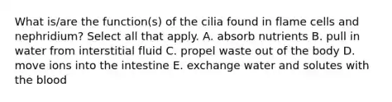 What is/are the function(s) of the cilia found in flame cells and nephridium? Select all that apply. A. absorb nutrients B. pull in water from interstitial fluid C. propel waste out of the body D. move ions into the intestine E. exchange water and solutes with the blood