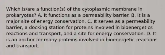 Which is/are a function(s) of the cytoplasmic membrane in prokaryotes? A. It functions as a permeability barrier. B. It is a major site of energy conservation. C. It serves as a permeability barrier, a docking station for proteins involved in bioenergetics reactions and transport, and a site for energy conservation. D. It is an anchor for many proteins involved in bioenergetic reactions and transport.