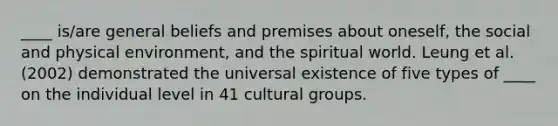 ____ is/are general beliefs and premises about oneself, the social and physical environment, and the spiritual world. Leung et al. (2002) demonstrated the universal existence of five types of ____ on the individual level in 41 cultural groups.