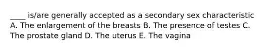 ____ is/are generally accepted as a secondary sex characteristic A. The enlargement of the breasts B. The presence of testes C. The prostate gland D. The uterus E. The vagina