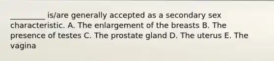 _________ is/are generally accepted as a secondary sex characteristic. A. The enlargement of the breasts B. The presence of testes C. The prostate gland D. The uterus E. The vagina