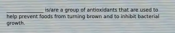 _______________ is/are a group of antioxidants that are used to help prevent foods from turning brown and to inhibit bacterial growth.