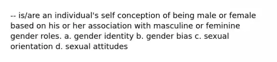 -- is/are an individual's self conception of being male or female based on his or her association with masculine or feminine gender roles. a. gender identity b. gender bias c. sexual orientation d. sexual attitudes