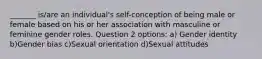 _______ is/are an individual's self-conception of being male or female based on his or her association with masculine or feminine gender roles. Question 2 options: a) Gender identity b)Gender bias c)Sexual orientation d)Sexual attitudes