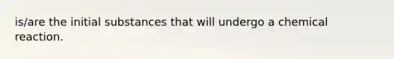 is/are the initial substances that will undergo a chemical reaction.