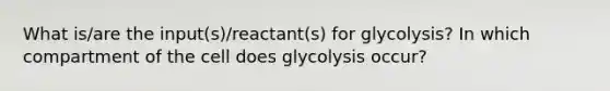 What is/are the input(s)/reactant(s) for glycolysis? In which compartment of the cell does glycolysis occur?