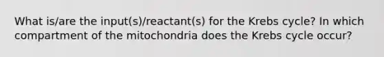 What is/are the input(s)/reactant(s) for the Krebs cycle? In which compartment of the mitochondria does the Krebs cycle occur?