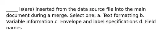 _____ is(are) inserted from the data source file into the main document during a merge. Select one: a. Text formatting b. Variable information c. Envelope and label specifications d. Field names