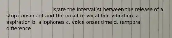 ___________________is/are the interval(s) between the release of a stop consonant and the onset of vocal fold vibration. a. aspiration b. allophones c. voice onset time d. temporal difference