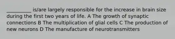 __________ is/are largely responsible for the increase in brain size during the first two years of life. A The growth of synaptic connections B The multiplication of glial cells C The production of new neurons D The manufacture of neurotransmitters