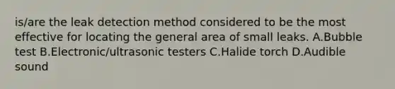 is/are the leak detection method considered to be the most effective for locating the general area of small leaks. A.Bubble test B.Electronic/ultrasonic testers C.Halide torch D.Audible sound