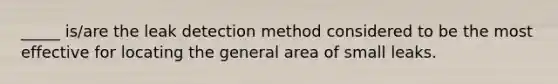 _____ is/are the leak detection method considered to be the most effective for locating the general area of small leaks.