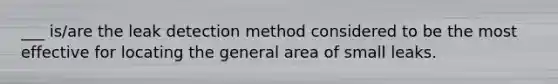 ___ is/are the leak detection method considered to be the most effective for locating the general area of small leaks.