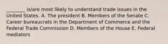 ________ is/are most likely to understand trade issues in the United States. A. The president B. Members of the Senate C. Career bureaucrats in the Department of Commerce and the Federal Trade Commission D. Members of the House E. Federal mediators