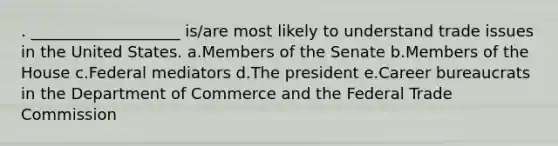 . ___________________ is/are most likely to understand trade issues in the United States. a.Members of the Senate b.Members of the House c.Federal mediators d.The president e.Career bureaucrats in the Department of Commerce and the Federal Trade Commission