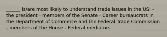 ______ is/are most likely to understand trade issues in the US: - the president - members of the Senate - Career bureaucrats in the Department of Commerce and the Federal Trade Commission - members of the House - Federal mediators