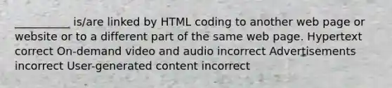 __________ is/are linked by HTML coding to another web page or website or to a different part of the same web page. Hypertext correct On-demand video and audio incorrect Advertisements incorrect User-generated content incorrect