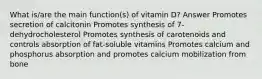 What is/are the main function(s) of vitamin D? Answer Promotes secretion of calcitonin Promotes synthesis of 7-dehydrocholesterol Promotes synthesis of carotenoids and controls absorption of fat-soluble vitamins Promotes calcium and phosphorus absorption and promotes calcium mobilization from bone