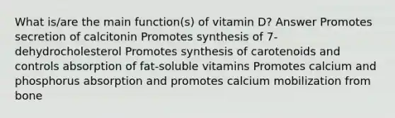 What is/are the main function(s) of vitamin D? Answer Promotes secretion of calcitonin Promotes synthesis of 7-dehydrocholesterol Promotes synthesis of carotenoids and controls absorption of fat-soluble vitamins Promotes calcium and phosphorus absorption and promotes calcium mobilization from bone