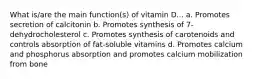 What is/are the main function(s) of vitamin D... a. Promotes secretion of calcitonin b. Promotes synthesis of 7-dehydrocholesterol c. Promotes synthesis of carotenoids and controls absorption of fat-soluble vitamins d. Promotes calcium and phosphorus absorption and promotes calcium mobilization from bone