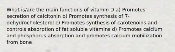 What is/are the main functions of vitamin D a) Promotes secretion of calcitonin b) Promotes synthesis of 7-dehydrocholesterol c) Promotes synthesis of carotenoids and controls absorption of fat soluble vitamins d) Promotes calcium and phosphorus absorption and promotes calcium mobilization from bone