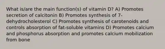 What is/are the main function(s) of vitamin D? A) Promotes secretion of calcitonin B) Promotes synthesis of 7-dehydrocholesterol C) Promotes synthesis of carotenoids and controls absorption of fat-soluble vitamins D) Promotes calcium and phosphorus absorption and promotes calcium mobilization from bone