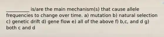 __________ is/are the main mechanism(s) that cause allele frequencies to change over time. a) mutation b) natural selection c) genetic drift d) gene flow e) all of the above f) b,c, and d g) both c and d