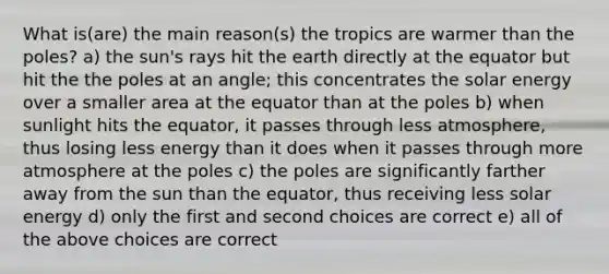 What is(are) the main reason(s) the tropics are warmer than the poles? a) the sun's rays hit the earth directly at the equator but hit the the poles at an angle; this concentrates the solar energy over a smaller area at the equator than at the poles b) when sunlight hits the equator, it passes through less atmosphere, thus losing less energy than it does when it passes through more atmosphere at the poles c) the poles are significantly farther away from the sun than the equator, thus receiving less solar energy d) only the first and second choices are correct e) all of the above choices are correct