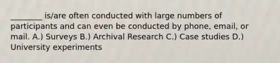 ________ is/are often conducted with large numbers of participants and can even be conducted by phone, email, or mail. A.) Surveys B.) Archival Research C.) Case studies D.) University experiments