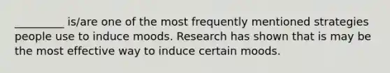 _________ is/are one of the most frequently mentioned strategies people use to induce moods. Research has shown that is may be the most effective way to induce certain moods.