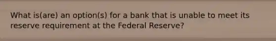 What is(are) an option(s) for a bank that is unable to meet its reserve requirement at the Federal Reserve?