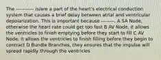 The ----------- is/are a part of the heart's electrical conduction system that causes a brief delay between atrial and ventricular depolarization. This is important because --------. A SA Node, otherwise the heart rate could get too fast B AV Node, it allows the ventricles to finish emptying before they start to fill C AV Node, it allows the ventricles to finish filling before they begin to contract D Bundle Branches, they ensures that the impulse will spread rapidly through the ventricles