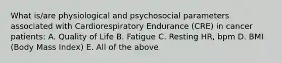 What is/are physiological and psychosocial parameters associated with Cardiorespiratory Endurance (CRE) in cancer patients: A. Quality of Life B. Fatigue C. Resting HR, bpm D. BMI (Body Mass Index) E. All of the above