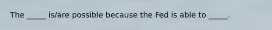 The _____ is/are possible because the Fed is able to _____.