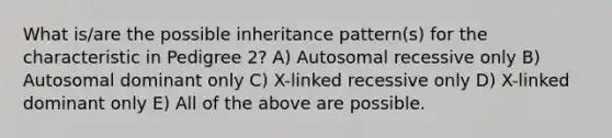 What is/are the possible inheritance pattern(s) for the characteristic in Pedigree 2? A) Autosomal recessive only B) Autosomal dominant only C) X-linked recessive only D) X-linked dominant only E) All of the above are possible.