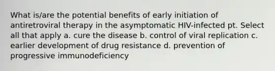 What is/are the potential benefits of early initiation of antiretroviral therapy in the asymptomatic HIV-infected pt. Select all that apply a. cure the disease b. control of viral replication c. earlier development of drug resistance d. prevention of progressive immunodeficiency