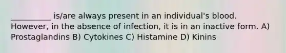 __________ is/are always present in an individual's blood. However, in the absence of infection, it is in an inactive form. A) Prostaglandins B) Cytokines C) Histamine D) Kinins