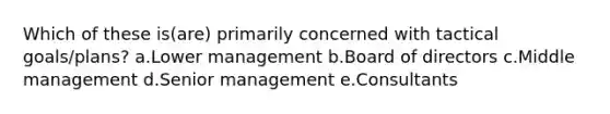 Which of these is(are) primarily concerned with tactical goals/plans? a.Lower management b.Board of directors c.Middle management d.Senior management e.Consultants