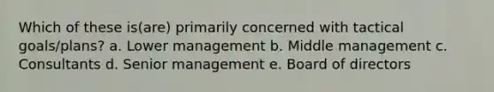 Which of these is(are) primarily concerned with tactical goals/plans? a. Lower management b. Middle management c. Consultants d. Senior management e. Board of directors