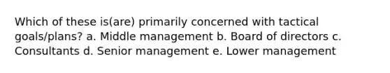 Which of these is(are) primarily concerned with tactical goals/plans? a. Middle management b. Board of directors c. Consultants d. Senior management e. Lower management