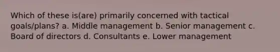 Which of these is(are) primarily concerned with tactical goals/plans? a. Middle management b. Senior management c. Board of directors d. Consultants e. Lower management