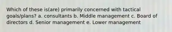 Which of these is(are) primarily concerned with tactical goals/plans? a. consultants b. Middle management c. Board of directors d. Senior management e. Lower management