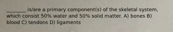 ________ is/are a primary component(s) of the skeletal system, which consist 50% water and 50% solid matter. A) bones B) blood C) tendons D) ligaments