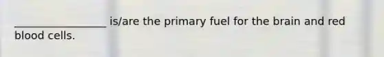 _________________ is/are the primary fuel for the brain and red blood cells.