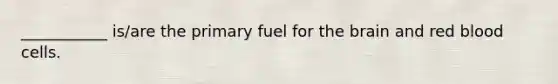 ___________ is/are the primary fuel for the brain and red blood cells.