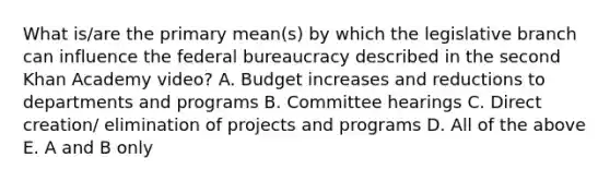 What is/are the primary mean(s) by which the legislative branch can influence the federal bureaucracy described in the second Khan Academy video? A. Budget increases and reductions to departments and programs B. Committee hearings C. Direct creation/ elimination of projects and programs D. All of the above E. A and B only