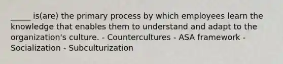 _____ is(are) the primary process by which employees learn the knowledge that enables them to understand and adapt to the organization's culture. - Countercultures - ASA framework - Socialization - Subculturization